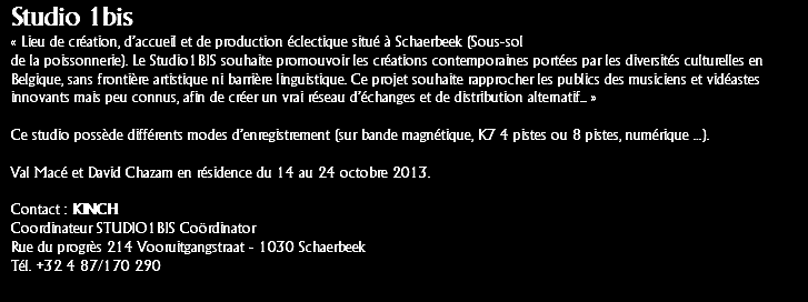 Studio 1bis « Lieu de création, d’accueil et de production éclectique situé à Schaerbeek (Sous-sol
de la poissonnerie). Le Studio1BIS souhaite promouvoir les créations contemporaines portées par les diversités culturelles en Belgique, sans frontière artistique ni barrière linguistique. Ce projet souhaite rapprocher les publics des musiciens et vidéastes innovants mais peu connus, afin de créer un vrai réseau d’échanges et de distribution alternatif... » Ce studio possède différents modes d’enregistrement (sur bande magnétique, K7 4 pistes ou 8 pistes, numérique …). Val Macé et David Chazam en résidence du 14 au 24 octobre 2013. Contact : KINCH
Coordinateur STUDIO1BIS Coördinator
Rue du progrès 214 Vooruitgangstraat - 1030 Schaerbeek
Tél. +32 4 87/170 290
