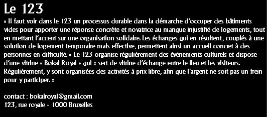 Le 123
« Il faut voir dans le 123 un processus durable dans la démarche d’occuper des bâtiments
vides pour apporter une réponse concrète et novatrice au manque injustifié de logements, tout en mettant l’accent sur une organisation solidaire. Les échanges qui en résultent, couplés à une solution de logement temporaire mais effective, permettent ainsi un accueil concret à des personnes en difficulté. » Le 123 organise régulièrement des événements culturels et dispose d’une vitrine « Bokal Royal » qui « sert de vitrine d’échange entre le lieu et les visiteurs. Régulièrement, y sont organisées des activités à prix libre, afin que l’argent ne soit pas un frein pour y participer. » contact : bokalroyal@gmail.com
123, rue royale - 1000 Bruxelles
